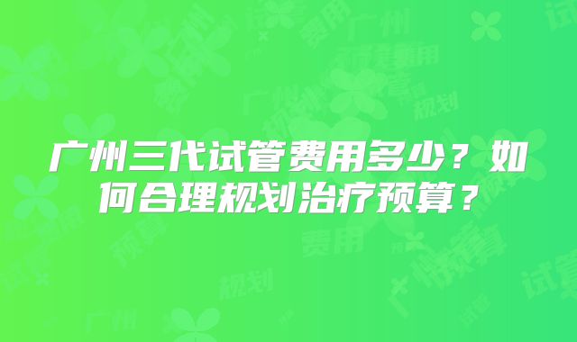 广州三代试管费用多少？如何合理规划治疗预算？