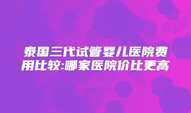 泰国三代试管婴儿医院费用比较:哪家医院价比更高