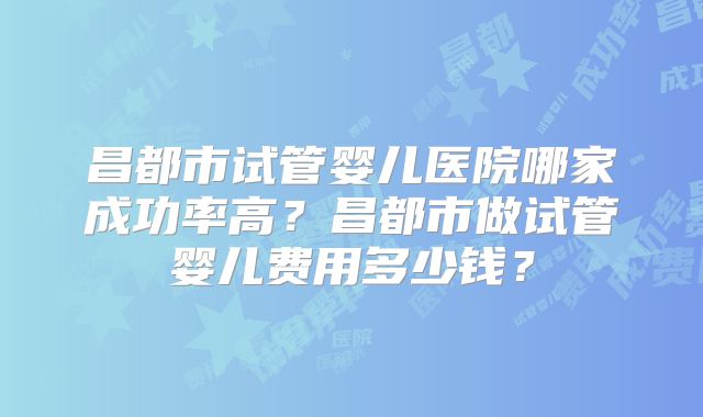 昌都市试管婴儿医院哪家成功率高？昌都市做试管婴儿费用多少钱？