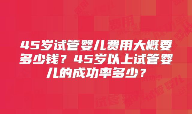 45岁试管婴儿费用大概要多少钱？45岁以上试管婴儿的成功率多少？