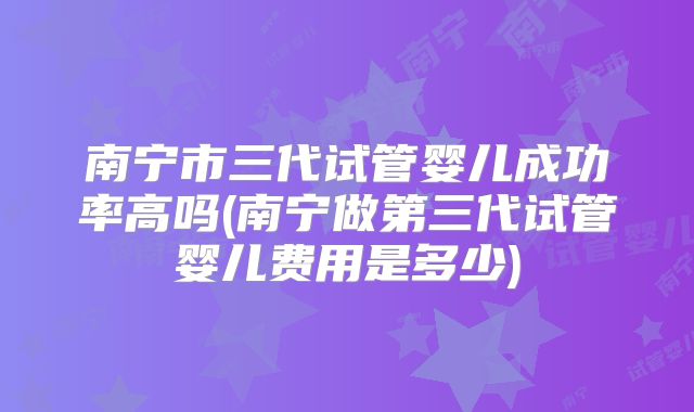 南宁市三代试管婴儿成功率高吗(南宁做第三代试管婴儿费用是多少)