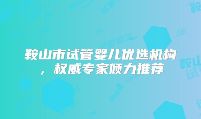 鞍山市试管婴儿优选机构，权威专家倾力推荐