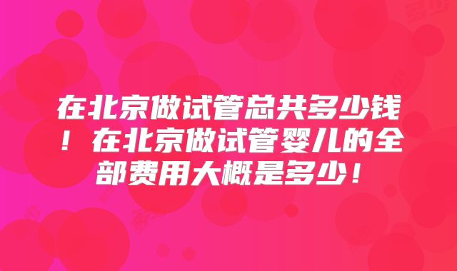在北京做试管总共多少钱！在北京做试管婴儿的全部费用大概是多少！