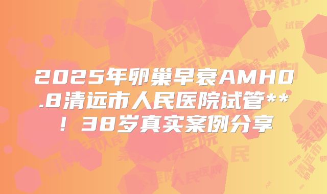 2025年卵巢早衰AMH0.8清远市人民医院试管**！38岁真实案例分享