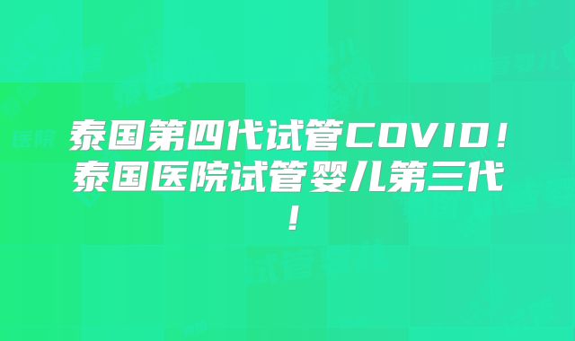 泰国第四代试管COVID！泰国医院试管婴儿第三代！
