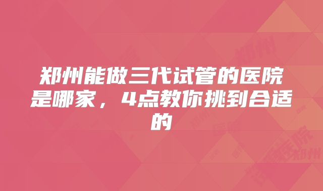 郑州能做三代试管的医院是哪家，4点教你挑到合适的
