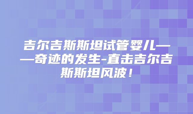 吉尔吉斯斯坦试管婴儿——奇迹的发生-直击吉尔吉斯斯坦风波！