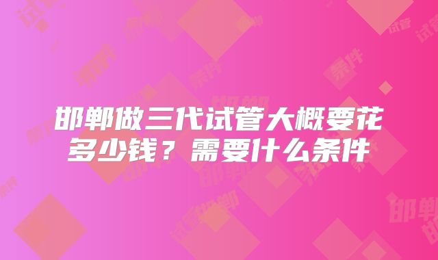 邯郸做三代试管大概要花多少钱？需要什么条件