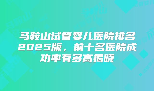 马鞍山试管婴儿医院排名2025版，前十名医院成功率有多高揭晓