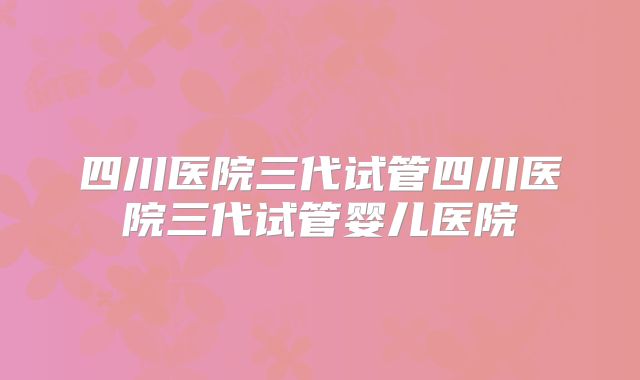 四川医院三代试管四川医院三代试管婴儿医院
