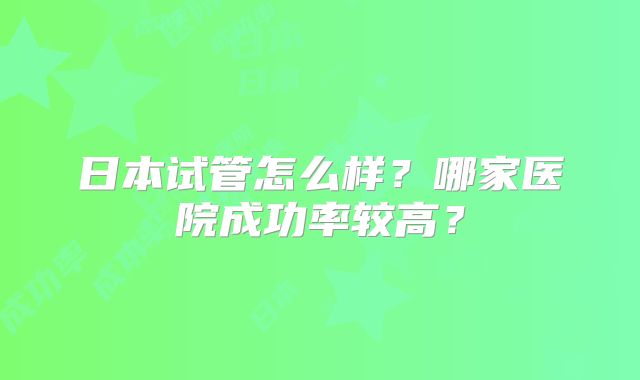 日本试管怎么样?哪家医院成功率较高?