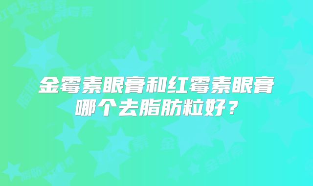 金霉素眼膏和红霉素眼膏哪个去脂肪粒好？