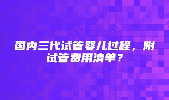 国内三代试管婴儿过程，附试管费用清单？