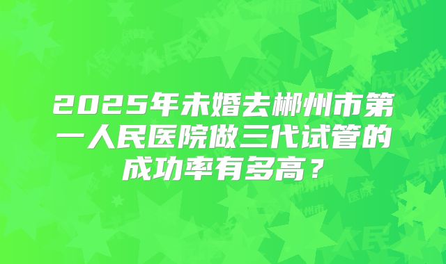 2025年未婚去郴州市第一人民医院做三代试管的成功率有多高?