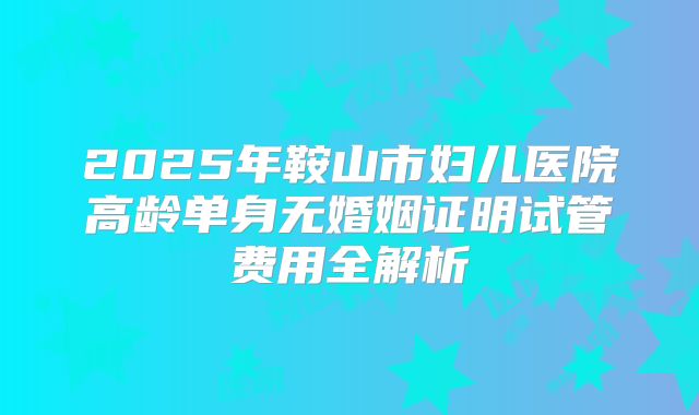 2025年鞍山市妇儿医院高龄单身无婚姻证明试管费用全解析