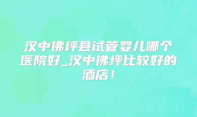 汉中佛坪县试管婴儿哪个医院好_汉中佛坪比较好的酒店！