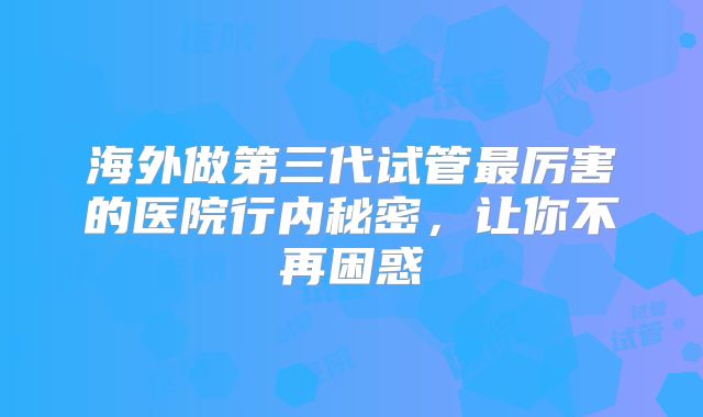 海外做第三代试管最厉害的医院行内秘密，让你不再困惑