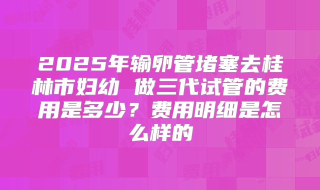 2025年输卵管堵塞去桂林市妇幼 做三代试管的费用是多少?费用明细是怎么样的