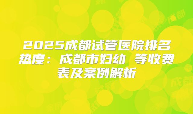 2025成都试管医院排名热度:成都市妇幼 等收费表及案例解析