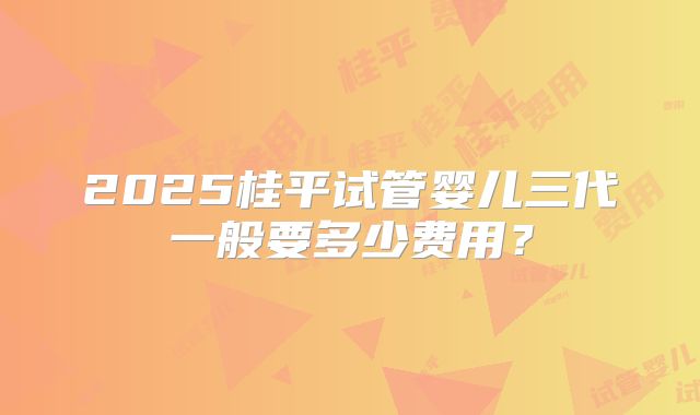 2025桂平试管婴儿三代一般要多少费用？
