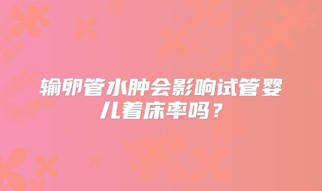 输卵管水肿会影响试管婴儿着床率吗？