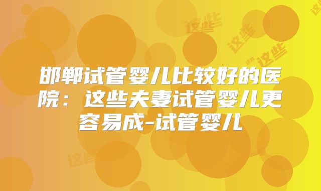 邯郸试管婴儿比较好的医院：这些夫妻试管婴儿更容易成-试管婴儿