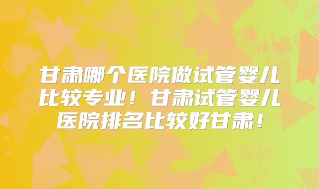 甘肃哪个医院做试管婴儿比较专业！甘肃试管婴儿医院排名比较好甘肃！