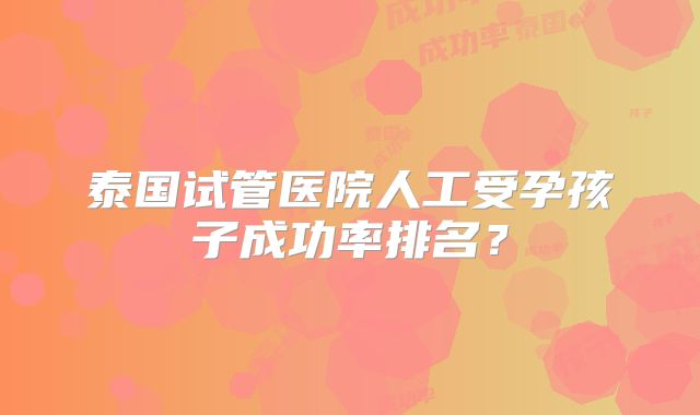 泰国试管医院人工受孕孩子成功率排名？