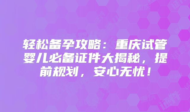 轻松备孕攻略：重庆试管婴儿必备证件大揭秘，提前规划，安心无忧！