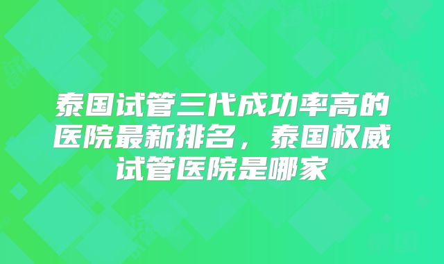 泰国试管三代成功率高的医院最新排名，泰国权威试管医院是哪家