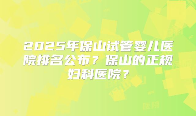 2025年保山试管婴儿医院排名公布？保山的正规妇科医院？