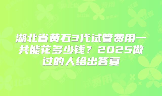 湖北省黄石3代试管费用一共能花多少钱？2025做过的人给出答复