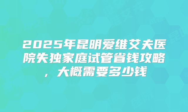 2025年昆明爱维艾夫医院失独家庭试管省钱攻略，大概需要多少钱