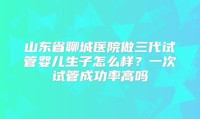 山东省聊城医院做三代试管婴儿生子怎么样？一次试管成功率高吗
