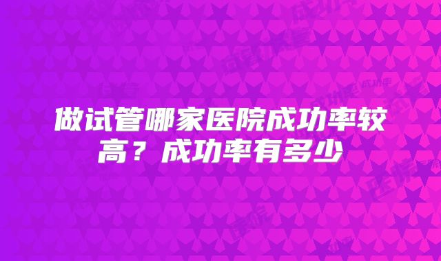做试管哪家医院成功率较高？成功率有多少