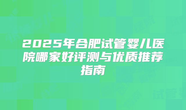 2025年合肥试管婴儿医院哪家好评测与优质推荐指南