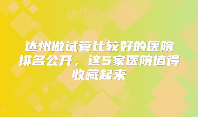 达州做试管比较好的医院排名公开,这5家医院值得收藏起来