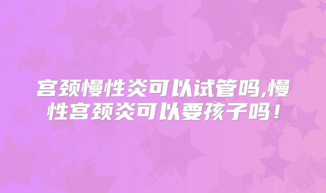 宫颈慢性炎可以试管吗,慢性宫颈炎可以要孩子吗!