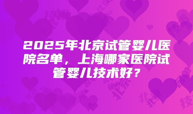 2025年北京试管婴儿医院名单，上海哪家医院试管婴儿技术好？