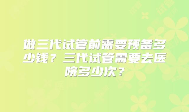 做三代试管前需要预备多少钱?三代试管需要去医院多少次?