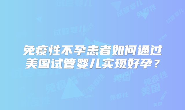 免疫性不孕患者如何通过美国试管婴儿实现好孕？