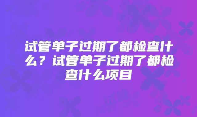 试管单子过期了都检查什么？试管单子过期了都检查什么项目