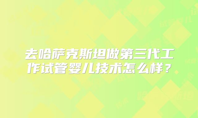 去哈萨克斯坦做第三代工作试管婴儿技术怎么样？