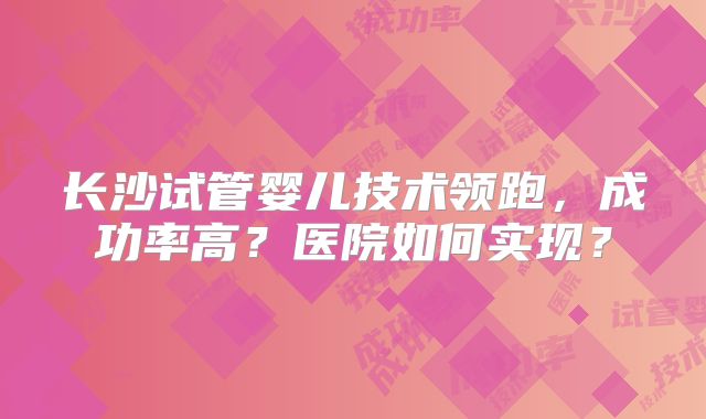 长沙试管婴儿技术领跑，成功率高？医院如何实现？