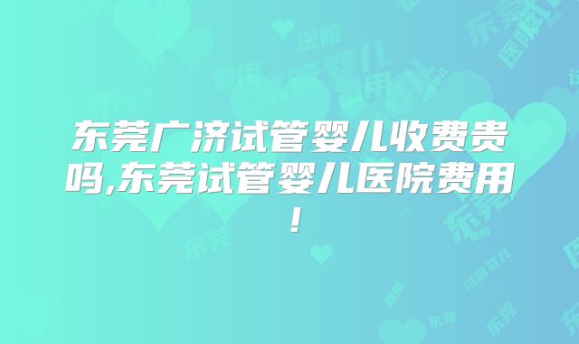 东莞广济试管婴儿收费贵吗,东莞试管婴儿医院费用!