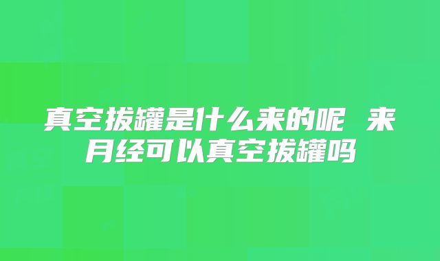 真空拔罐是什么来的呢 来月经可以真空拔罐吗