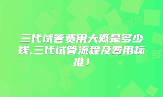 三代试管费用大概是多少钱,三代试管流程及费用标准！