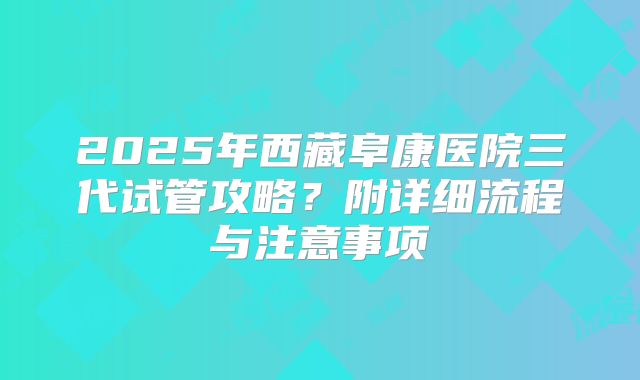 2025年西藏阜康医院三代试管攻略?附详细流程与注意事项