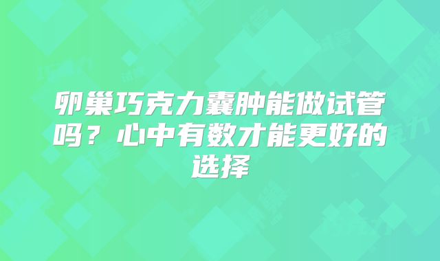 卵巢巧克力囊肿能做试管吗？心中有数才能更好的选择