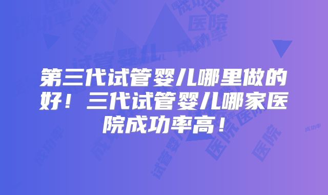 第三代试管婴儿哪里做的好！三代试管婴儿哪家医院成功率高！